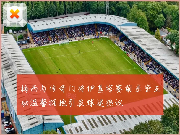 梅西与传奇门将伊基塔赛前亲密互动温馨拥抱引发球迷热议